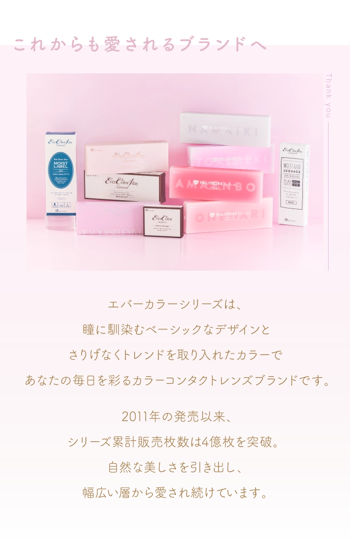これからも愛されるブランドへ エバーカラーシリーズは、瞳に馴染むベーシックなデザインと、
                                                                          さりげなくトレンドを取り入れたカラーで、あなたの毎日を彩るカラーコンタクトレンズブランドです。 2011年の発売以来、シリーズ累計販売枚数は4億枚を突破。 自然な美しさを引き出し、幅広い層から愛され続けています。