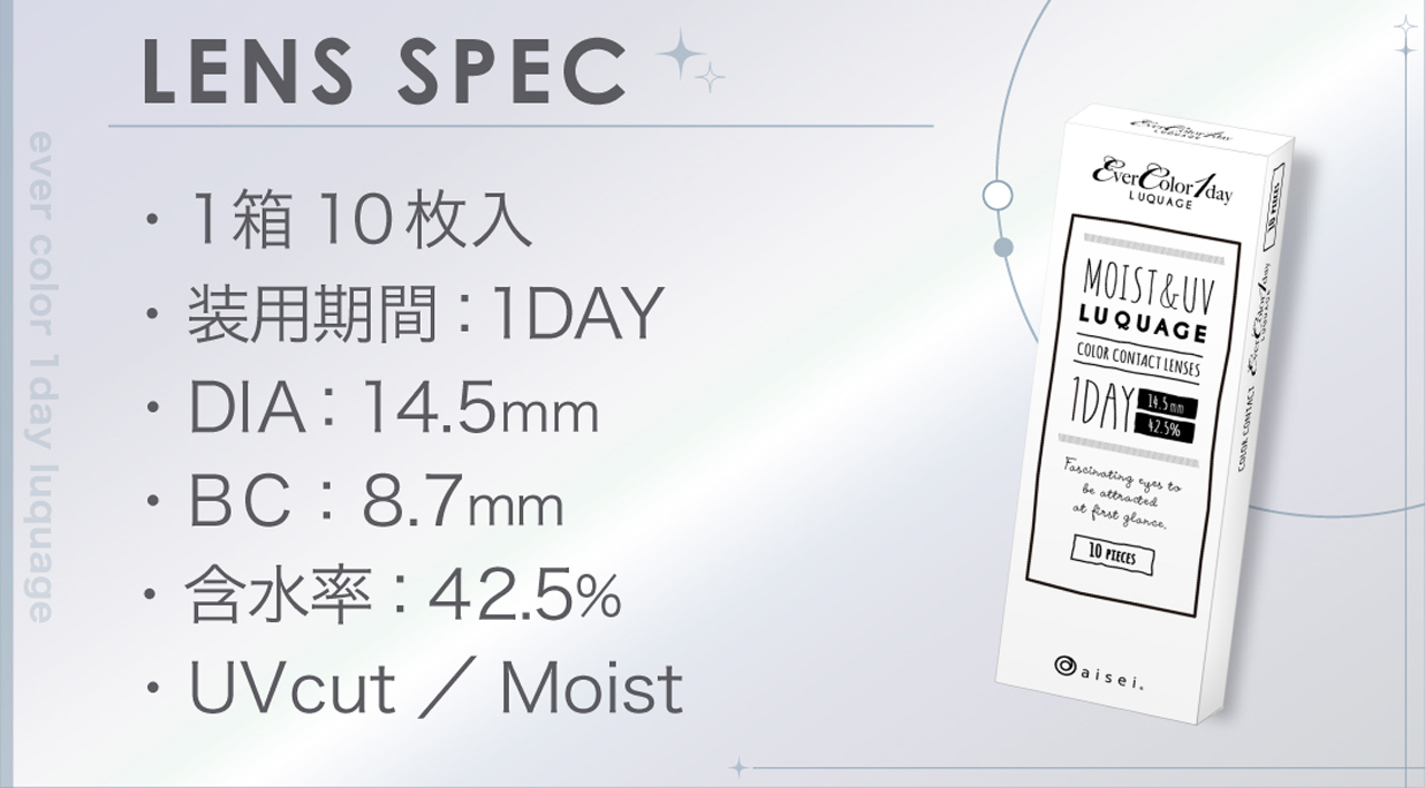 LENS SPEC 1箱10枚入 1,892円（税込） 装用期間：1DAY DIA：14.5mm BC：8.7mm 含有率：42.5% UVcut / Moist