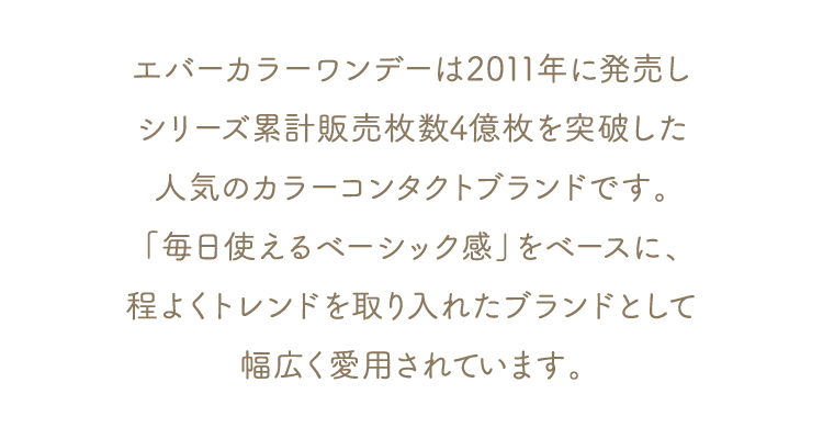 エバーカラーワンデーは2011年に発売しシリーズ累計販売枚数4億枚を突破した人気のカラーコンタクトブランドです。「毎日使えるベーシック感」をベースに、程よくトレンドを取り入れたブランドとして幅広く愛用されています。