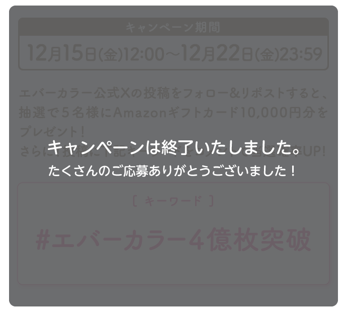 キャンペーン期間 12月15日(金)〜12月22日(金)11:59 エバーカラー公式Xの投稿をフォロー&リポストすると、抽選で5名様にAmazonギフトカード10,000円分をプレゼント！さらに！投稿に下記キーワードをコメントで当選確率UP！ [キーワード]エバーカラー4億枚突破