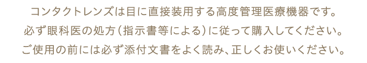 コンタクトレンズは目に直接装用する高度管理医療機器です。必ず眼科医の処方（指示書等による）に従って購入してください。ご使用の前には必ず添付文書をよく読み、正しくお使いください。