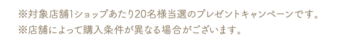 ※対象店舗1ショップあたり20名様当選のプレゼントキャンペーンです。※店舗によって購入条件が異なる場合がございます。