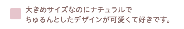 大きめサイズなのにナチュラルでちゅるんとしたデザインが可愛くて好きです。