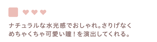 ナチュラルな水光感でおしゃれ。さりげなく
                  めちゃくちゃ可愛い瞳！を演出してくれる。
