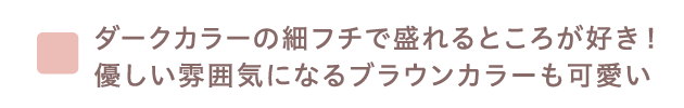 ダークカラーの細フチで盛れるところが好き！優しい雰囲気になるブラウンカラーも可愛い ​